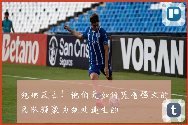 绝地反击！他们是如何凭借强大的团队凝聚力绝处逢生的