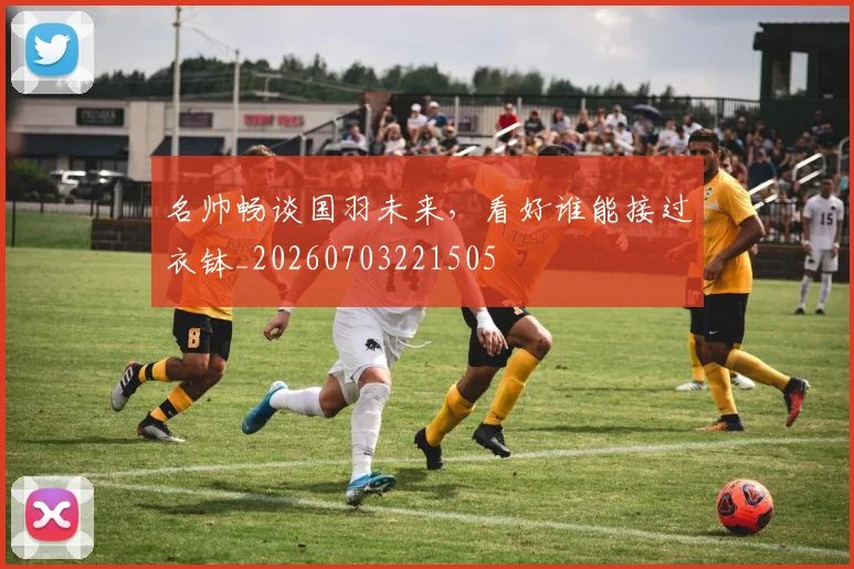 名帅畅谈国羽未来,看好谁能接过衣钵_20260703221505