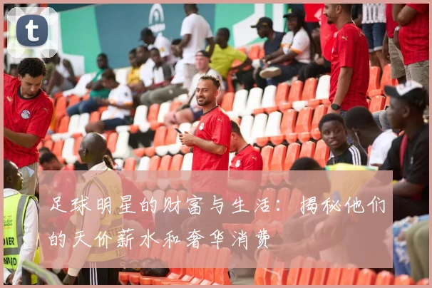 足球明星的财富与生活：揭秘他们的天价薪水和奢华消费