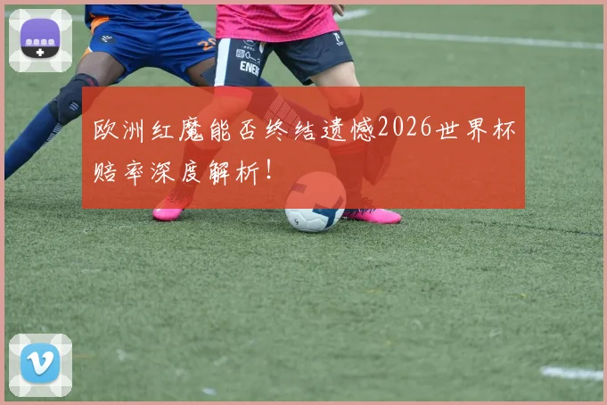 欧洲红魔能否终结遗憾2026世界杯赔率深度解析！