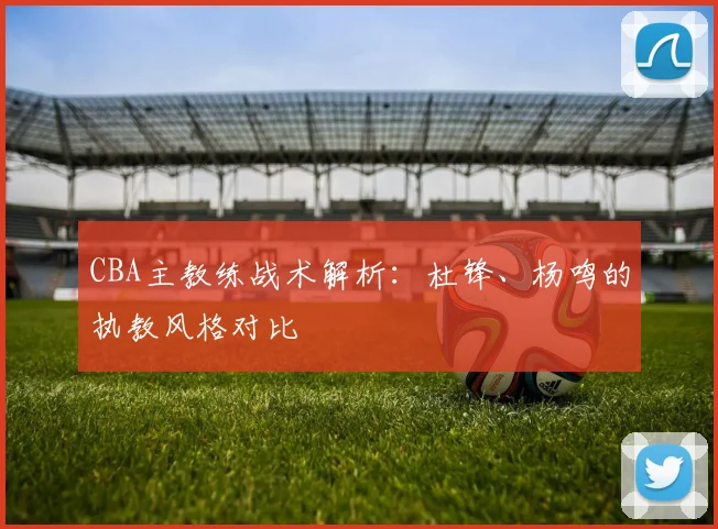CBA主教练战术解析：杜锋、杨鸣的执教风格对比