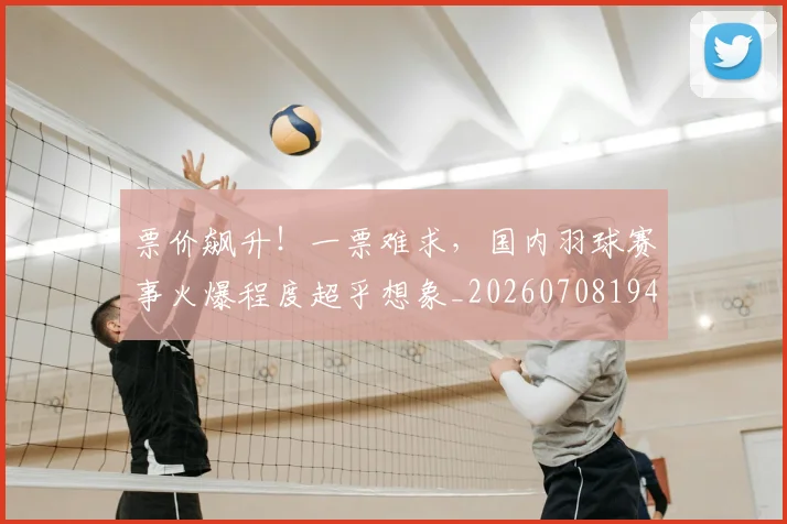 票价飙升！一票难求，国内羽球赛事火爆程度超乎想象_20260708194856