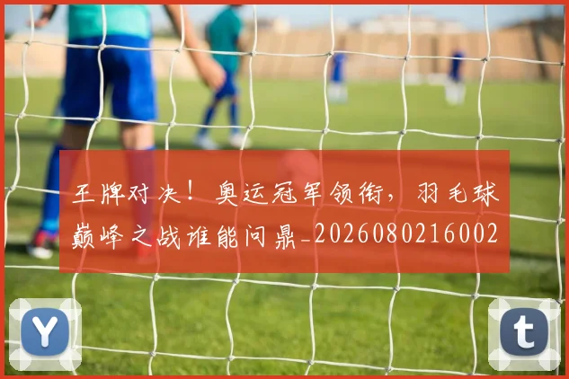 王牌对决！奥运冠军领衔，羽毛球巅峰之战谁能问鼎_20260802160022
