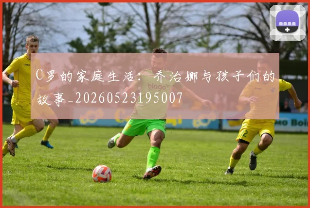 C罗的家庭生活：乔治娜与孩子们的故事_20260523195007