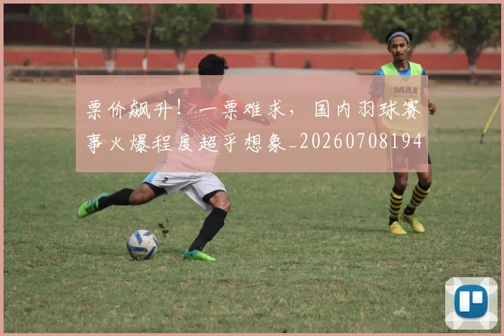 票价飙升!一票难求,国内羽球赛事火爆程度超乎想象_20260708194856_20260802164543