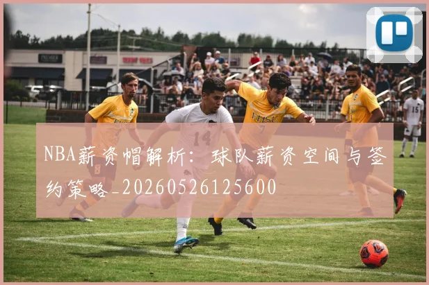NBA薪资帽解析：球队薪资空间与签约策略_20260526125600