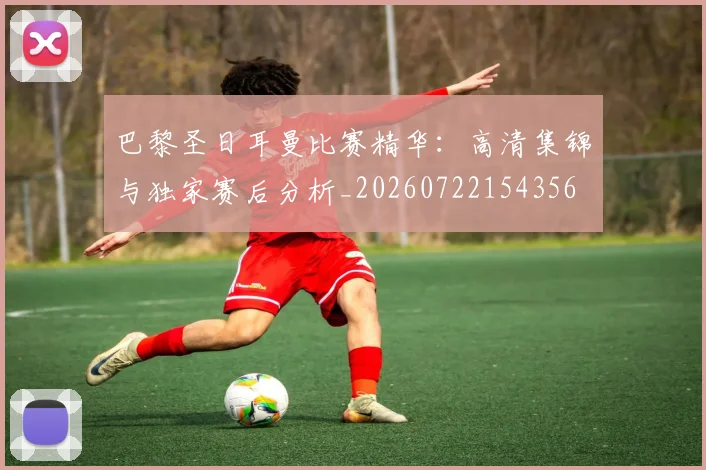 巴黎圣日耳曼比赛精华：高清集锦与独家赛后分析_20260722154356