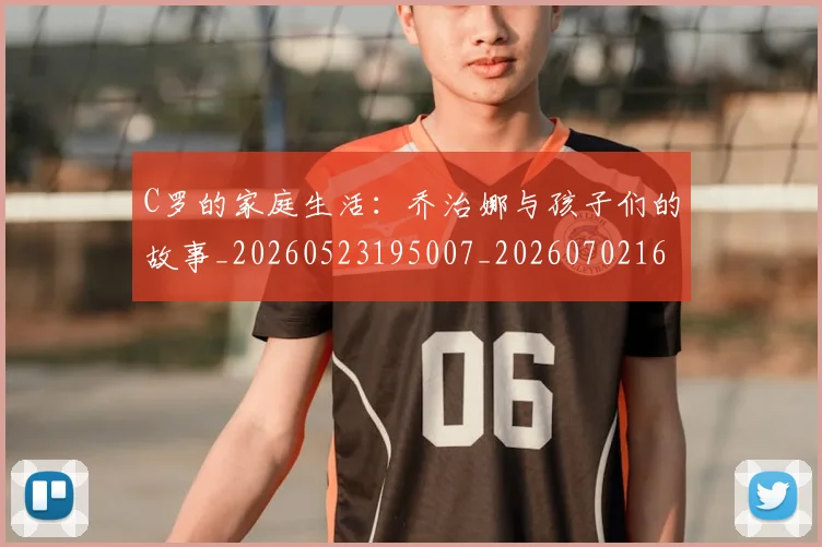 C罗的家庭生活：乔治娜与孩子们的故事_20260523195007_20260702164636_20260712052121