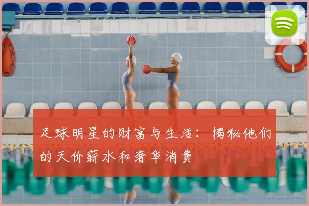 足球明星的财富与生活：揭秘他们的天价薪水和奢华消费