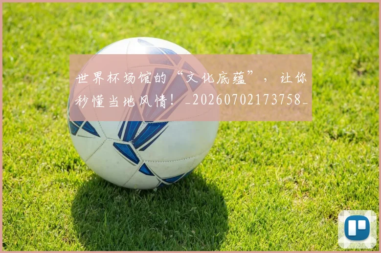 世界杯场馆的“文化底蕴”，让你秒懂当地风情！_20260702173758_20260715190439