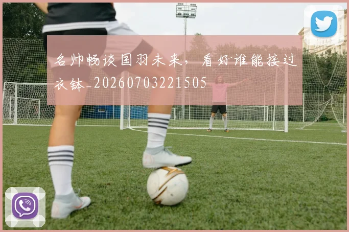 名帅畅谈国羽未来，看好谁能接过衣钵_20260703221505