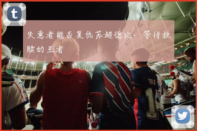 失意者能否复仇苏超德比,等待救赎的王者