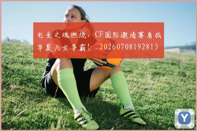电竞之魂燃烧，CF国际邀请赛看我华夏儿女争霸！_20260708192813